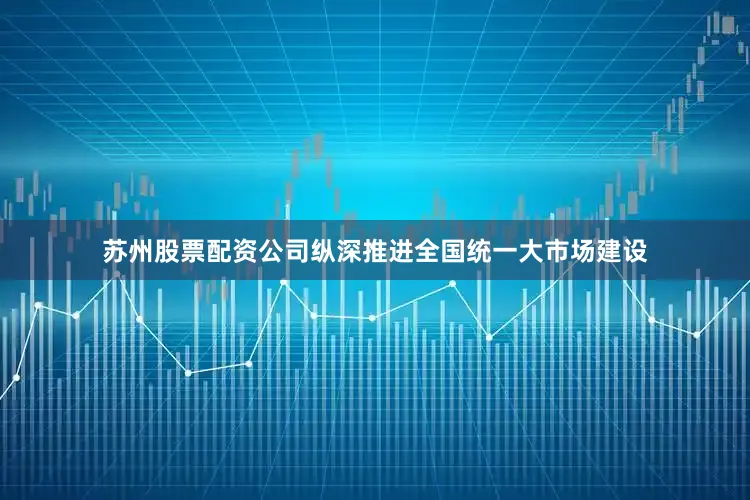 苏州股票配资公司纵深推进全国统一大市场建设