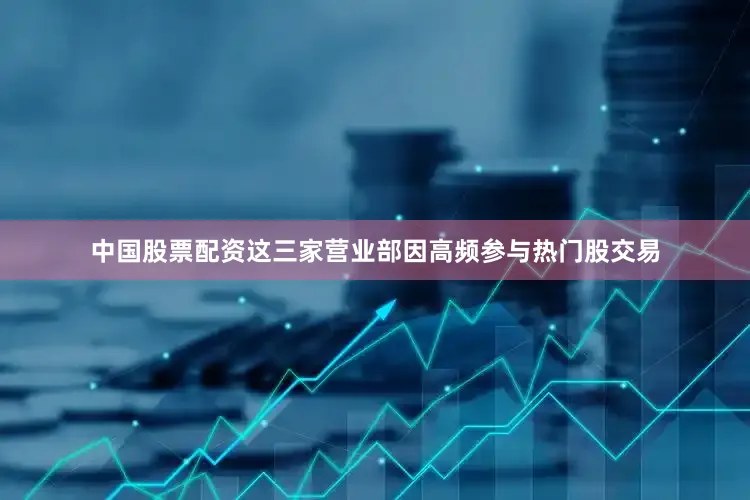 中国股票配资这三家营业部因高频参与热门股交易
