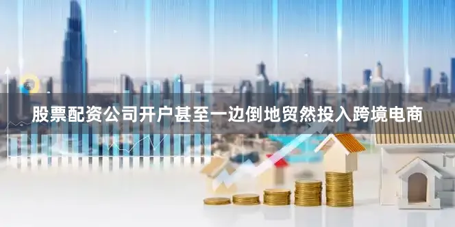 股票配资公司开户甚至一边倒地贸然投入跨境电商