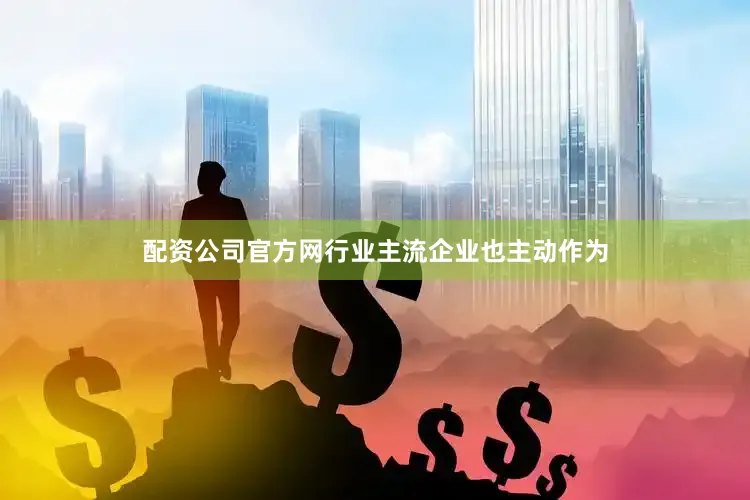 配资公司官方网行业主流企业也主动作为