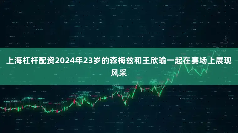上海杠杆配资2024年23岁的森梅兹和王欣瑜一起在赛场上展现风采
