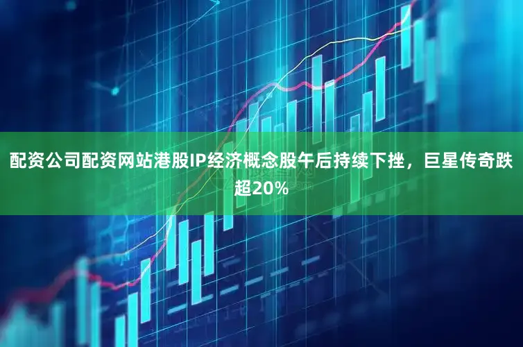 配资公司配资网站港股IP经济概念股午后持续下挫，巨星传奇跌超20%