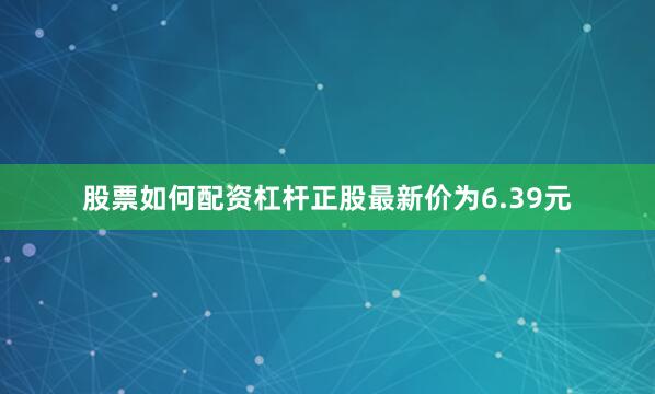 股票如何配资杠杆正股最新价为6.39元