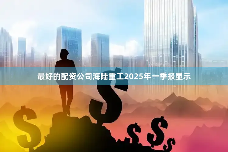 最好的配资公司海陆重工2025年一季报显示