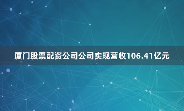 厦门股票配资公司公司实现营收106.41亿元