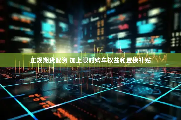 正规期货配资 加上限时购车权益和置换补贴